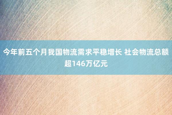 今年前五个月我国物流需求平稳增长 社会物流总额超146万亿元