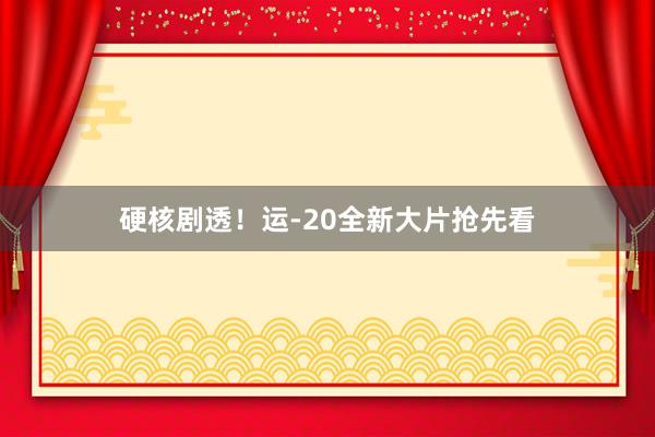 硬核剧透！运-20全新大片抢先看