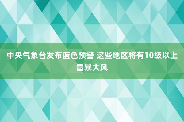 中央气象台发布蓝色预警 这些地区将有10级以上雷暴大风