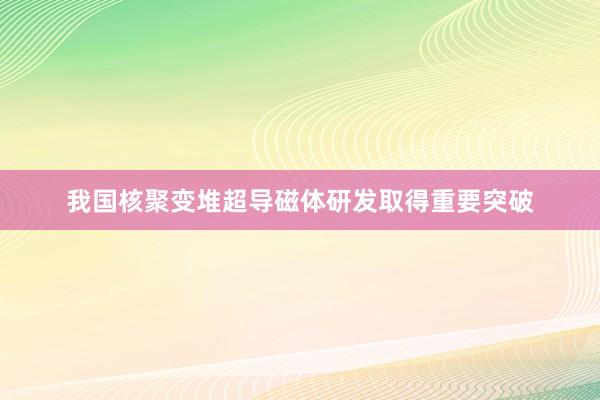 我国核聚变堆超导磁体研发取得重要突破