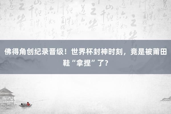佛得角创纪录晋级！世界杯封神时刻，竟是被莆田鞋“拿捏”了？