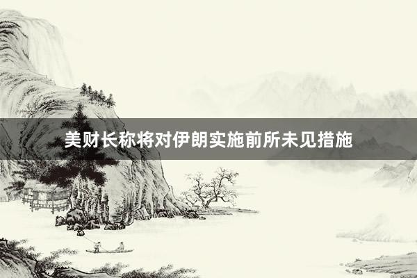 美财长称将对伊朗实施前所未见措施