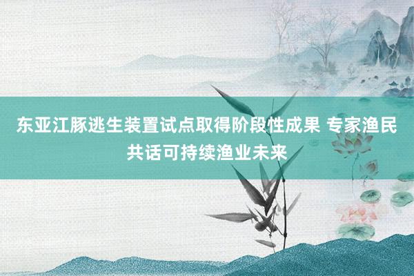 东亚江豚逃生装置试点取得阶段性成果 专家渔民共话可持续渔业未来