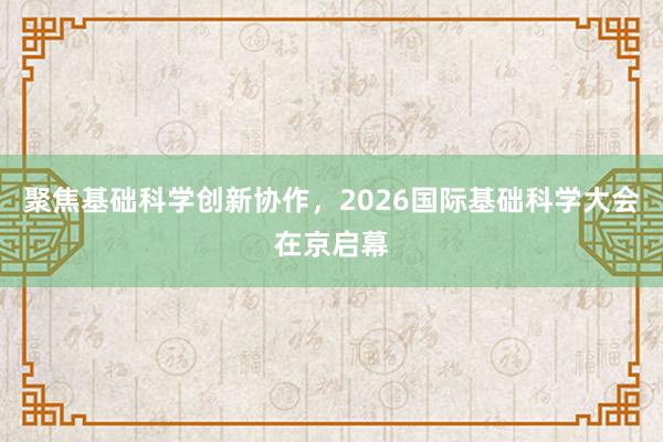 聚焦基础科学创新协作，2026国际基础科学大会在京启幕