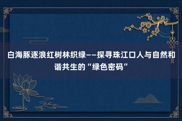 白海豚逐浪红树林织绿——探寻珠江口人与自然和谐共生的“绿色密码”