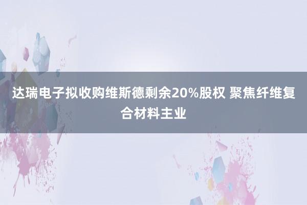达瑞电子拟收购维斯德剩余20%股权 聚焦纤维复合材料主业
