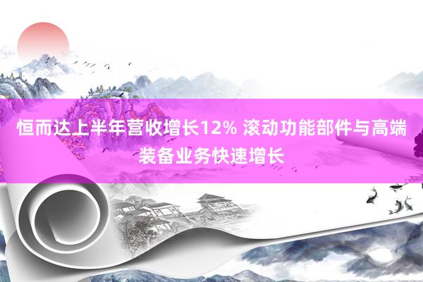 恒而达上半年营收增长12% 滚动功能部件与高端装备业务快速增长