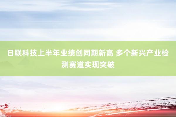 日联科技上半年业绩创同期新高 多个新兴产业检测赛道实现突破