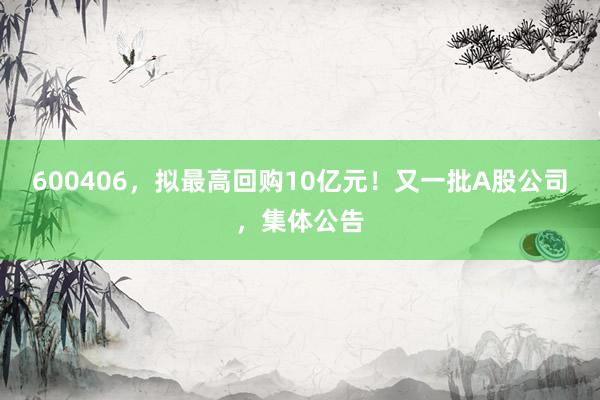 600406，拟最高回购10亿元！又一批A股公司，集体公告
