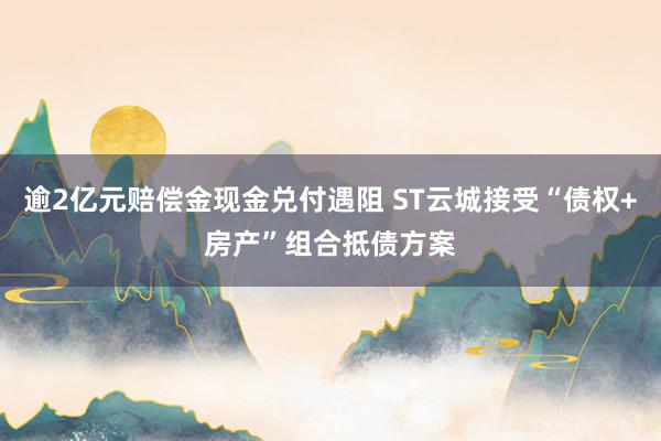 逾2亿元赔偿金现金兑付遇阻 ST云城接受“债权+房产”组合抵债方案