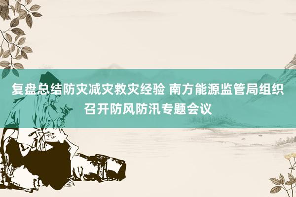 复盘总结防灾减灾救灾经验 南方能源监管局组织召开防风防汛专题会议