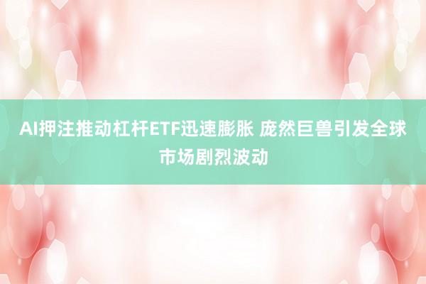 AI押注推动杠杆ETF迅速膨胀 庞然巨兽引发全球市场剧烈波动