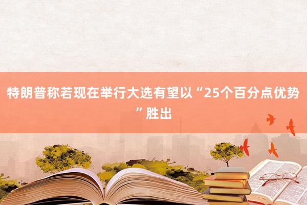 特朗普称若现在举行大选有望以“25个百分点优势”胜出