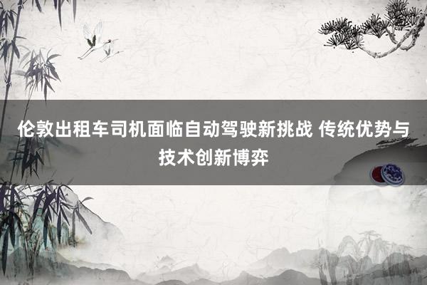 伦敦出租车司机面临自动驾驶新挑战 传统优势与技术创新博弈