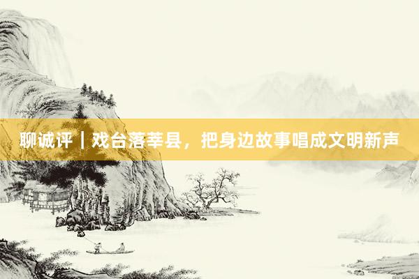 聊诚评｜戏台落莘县，把身边故事唱成文明新声
