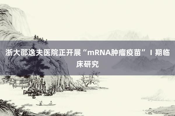 浙大邵逸夫医院正开展“mRNA肿瘤疫苗”Ⅰ期临床研究
