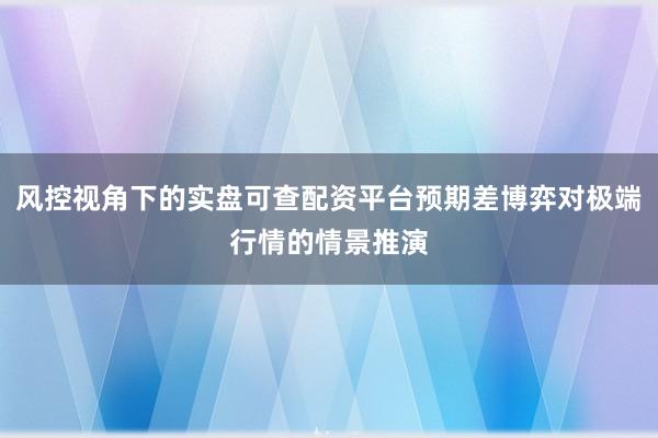 风控视角下的实盘可查配资平台预期差博弈对极端行情的情景推演