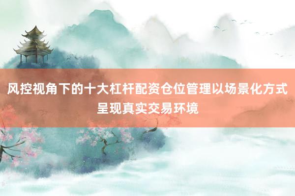 风控视角下的十大杠杆配资仓位管理以场景化方式呈现真实交易环境