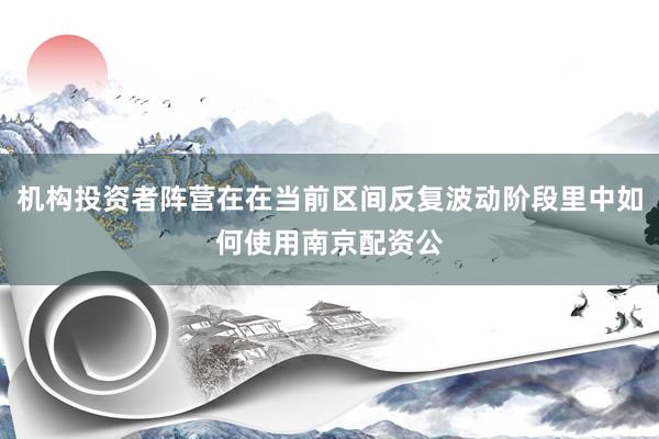 机构投资者阵营在在当前区间反复波动阶段里中如何使用南京配资公