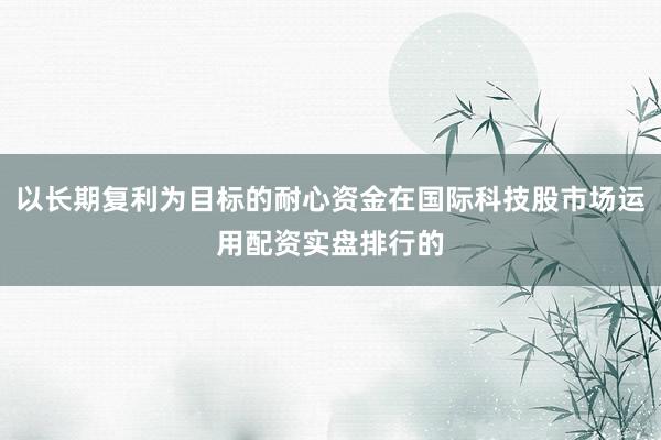 以长期复利为目标的耐心资金在国际科技股市场运用配资实盘排行的