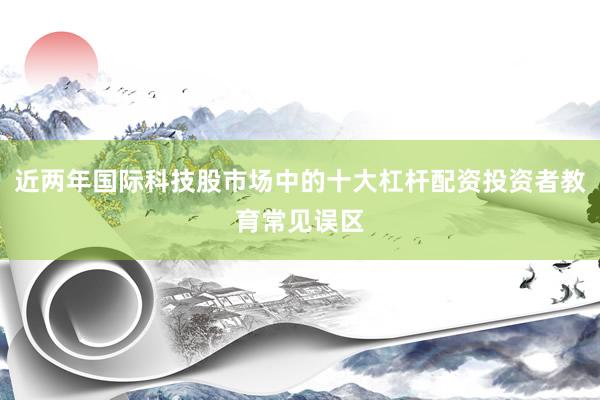 近两年国际科技股市场中的十大杠杆配资投资者教育常见误区