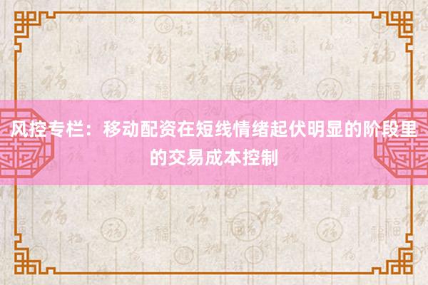 风控专栏：移动配资在短线情绪起伏明显的阶段里的交易成本控制