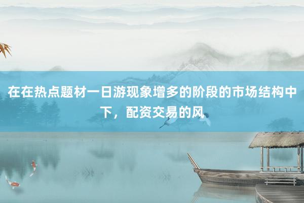 在在热点题材一日游现象增多的阶段的市场结构中下，配资交易的风