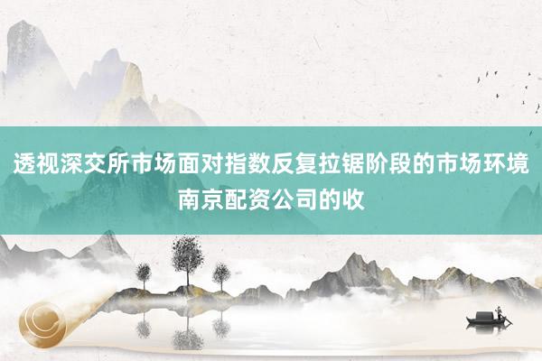 透视深交所市场面对指数反复拉锯阶段的市场环境南京配资公司的收