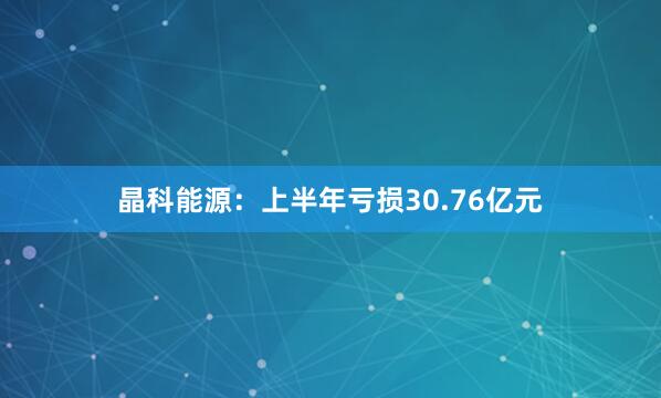 晶科能源：上半年亏损30.76亿元