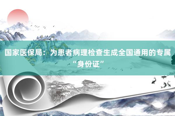 国家医保局：为患者病理检查生成全国通用的专属“身份证”