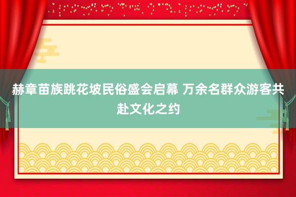 赫章苗族跳花坡民俗盛会启幕 万余名群众游客共赴文化之约