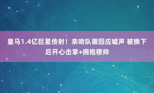 皇马1.4亿巨星传射！亲吻队徽回应嘘声 被换下后开心击掌+拥抱穆帅