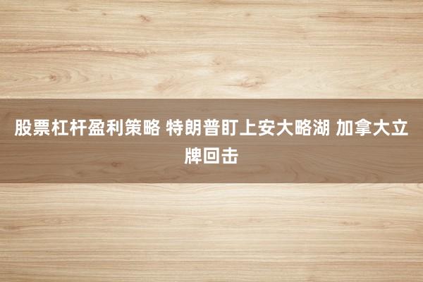 股票杠杆盈利策略 特朗普盯上安大略湖 加拿大立牌回击