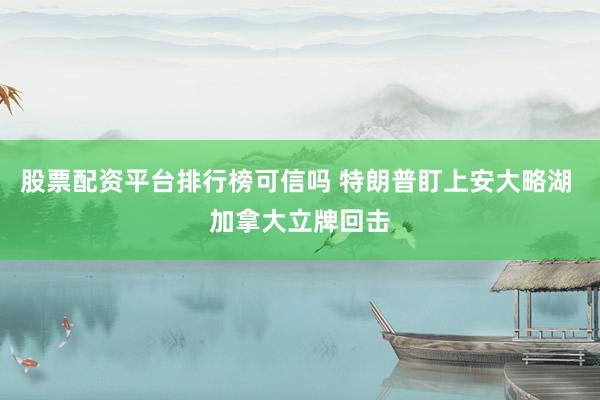 股票配资平台排行榜可信吗 特朗普盯上安大略湖 加拿大立牌回击