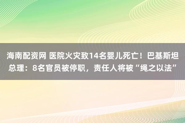 海南配资网 医院火灾致14名婴儿死亡！巴基斯坦总理：8名官员被停职，责任人将被“绳之以法”
