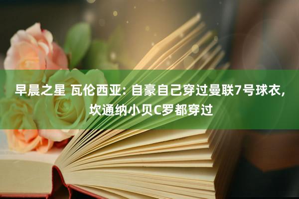 早晨之星 瓦伦西亚: 自豪自己穿过曼联7号球衣, 坎通纳小贝C罗都穿过