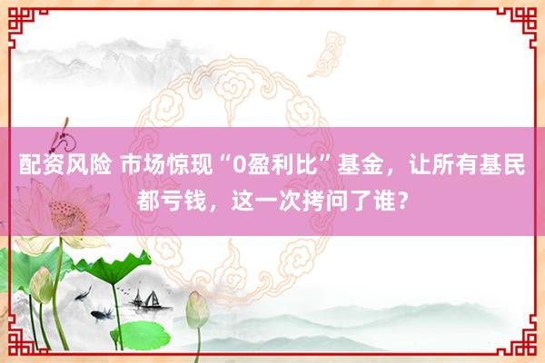 配资风险 市场惊现“0盈利比”基金，让所有基民都亏钱，这一次拷问了谁？