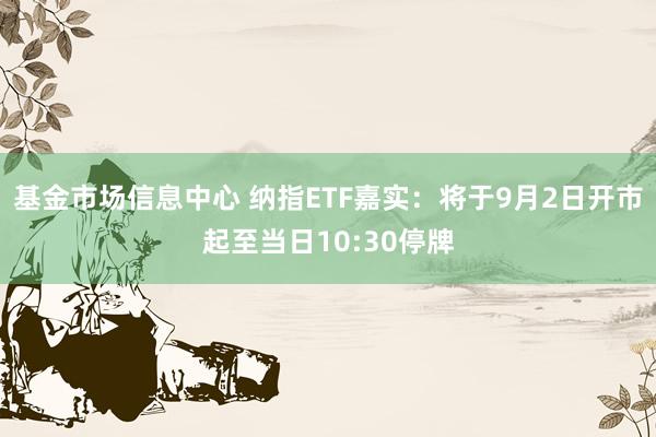 基金市场信息中心 纳指ETF嘉实：将于9月2日开市起至当日10:30停牌