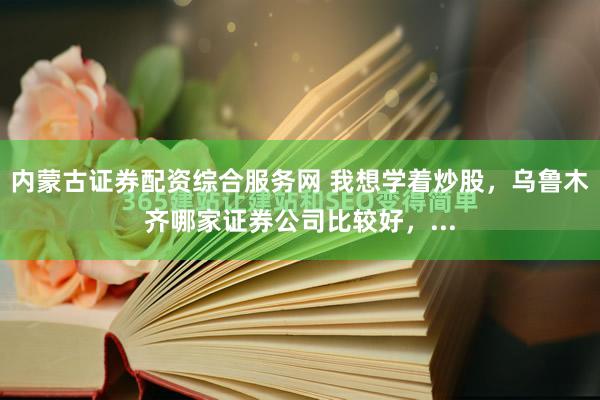 内蒙古证券配资综合服务网 我想学着炒股，乌鲁木齐哪家证券公司比较好，...