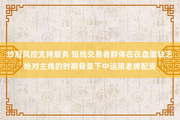 炒股风控支持服务 短线交易者群体在在盘面缺乏绝对主线的时期背景下中运用老牌配资
