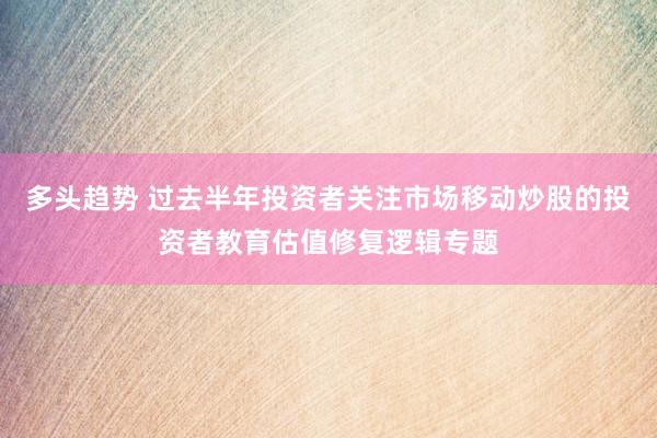 多头趋势 过去半年投资者关注市场移动炒股的投资者教育估值修复逻辑专题