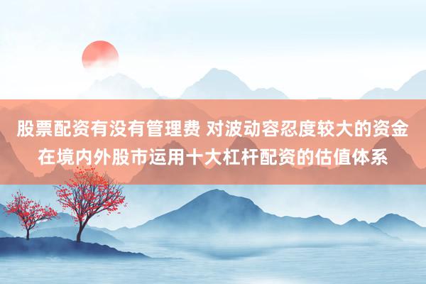 股票配资有没有管理费 对波动容忍度较大的资金在境内外股市运用十大杠杆配资的估值体系
