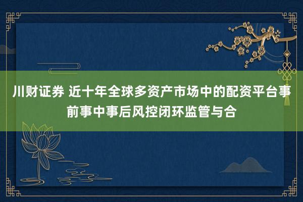 川财证券 近十年全球多资产市场中的配资平台事前事中事后风控闭环监管与合