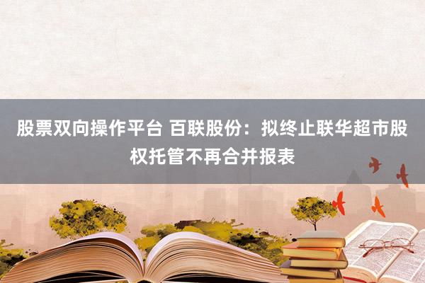 股票双向操作平台 百联股份：拟终止联华超市股权托管不再合并报表
