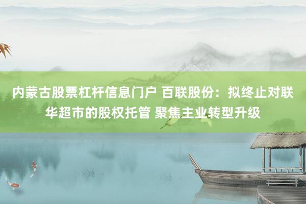 内蒙古股票杠杆信息门户 百联股份：拟终止对联华超市的股权托管 聚焦主业转型升级