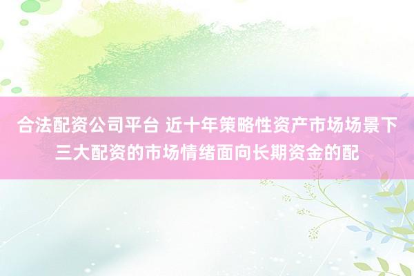 合法配资公司平台 近十年策略性资产市场场景下三大配资的市场情绪面向长期资金的配