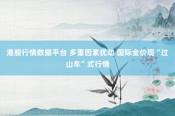 港股行情数据平台 多重因素扰动 国际金价现“过山车”式行情