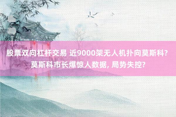 股票双向杠杆交易 近9000架无人机扑向莫斯科? 莫斯科市长爆惊人数据, 局势失控?