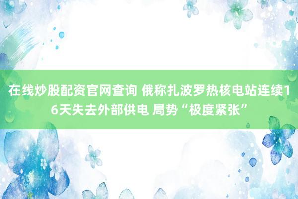 在线炒股配资官网查询 俄称扎波罗热核电站连续16天失去外部供电 局势“极度紧张”