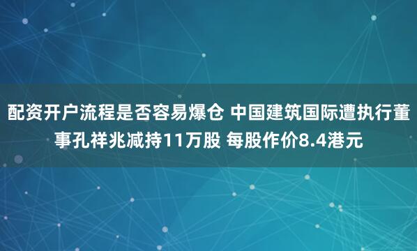 配资开户流程是否容易爆仓 中国建筑国际遭执行董事孔祥兆减持11万股 每股作价8.4港元